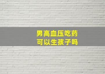 男高血压吃药 可以生孩子吗